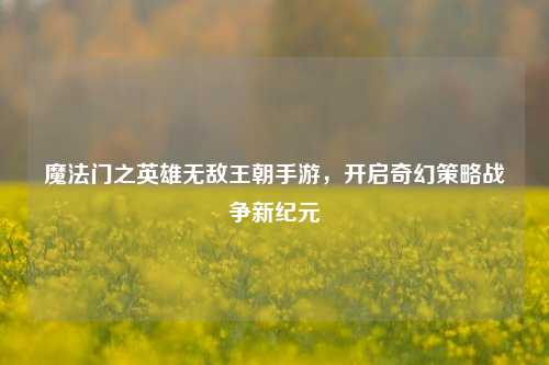 魔法门之英雄无敌王朝手游，开启奇幻策略战争新纪元