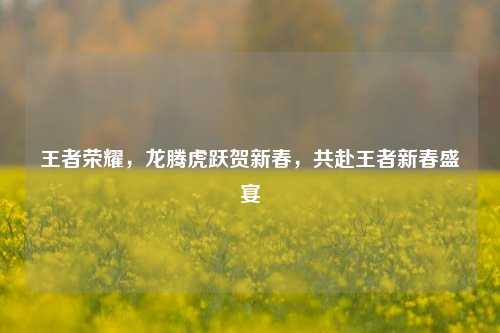 王者荣耀，龙腾虎跃贺新春，共赴王者新春盛宴