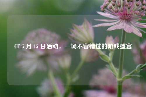 CF 5 月 15 日活动，一场不容错过的游戏盛宴