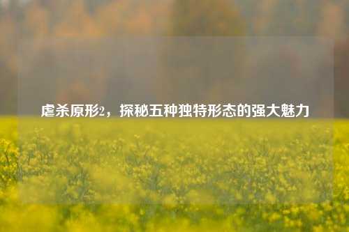 虐杀原形2，探秘五种独特形态的强大魅力