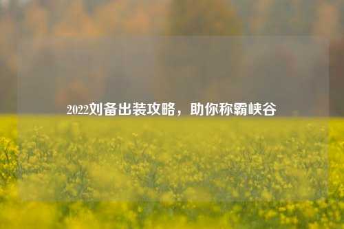 2022刘备出装攻略，助你称霸峡谷