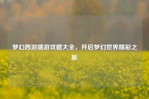 梦幻西游端游攻略大全，开启梦幻世界精彩之旅