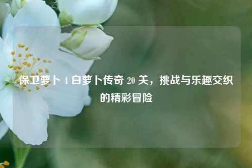保卫萝卜 4 白萝卜传奇 20 关，挑战与乐趣交织的精彩冒险