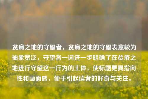 贫瘠之地的守望者,贫瘠之地的守望表意较为抽象宽泛,守望者一词进一步明确了在贫瘠之地进行守望这一行为的主体,使标题更具指向性和画面感,便于引起读者的好奇与关注。