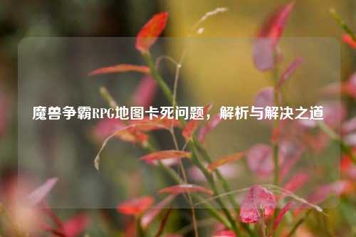 魔兽争霸RPG地图卡死问题,解析与解决之道