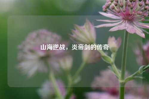 山海逆战，炎帝剑的传奇