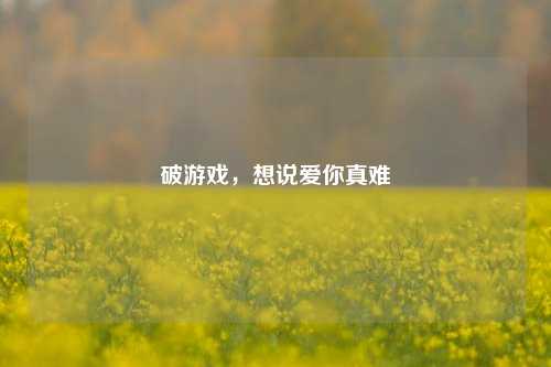破游戏，想说爱你真难