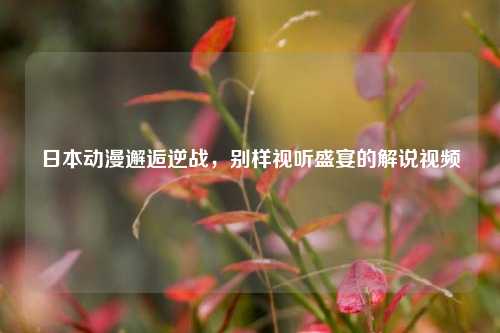 日本动漫邂逅逆战,别样视听盛宴的解说视频