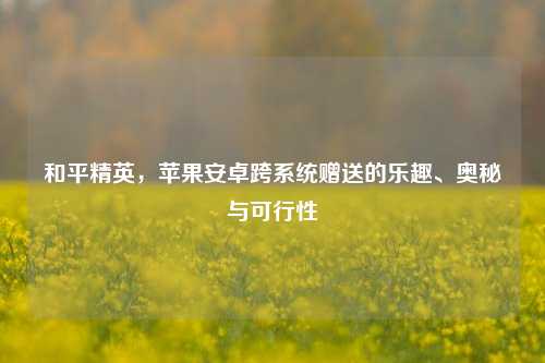 和平精英,苹果安卓跨系统赠送的乐趣、奥秘与可行性
