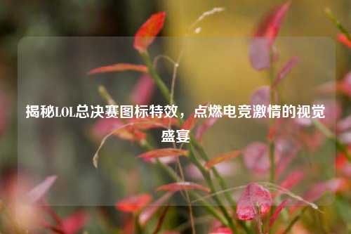 揭秘LOL总决赛图标特效，点燃电竞激情的视觉盛宴