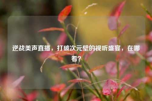 逆战美声直播,打破次元壁的视听盛宴,在哪看?