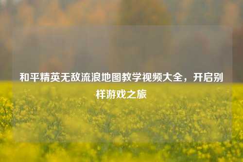 和平精英无敌流浪地图教学视频大全，开启别样游戏之旅