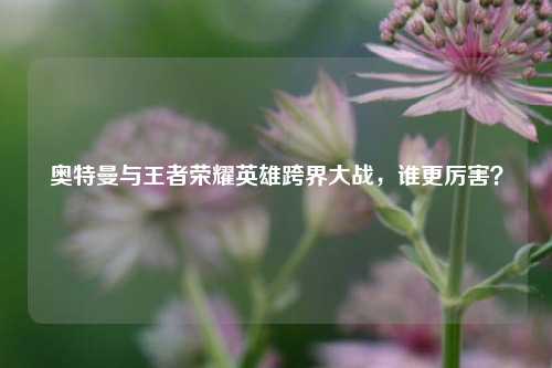 奥特曼与王者荣耀英雄跨界大战,谁更厉害?