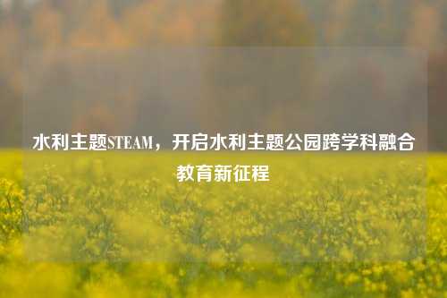 水利主题STEAM，开启水利主题公园跨学科融合教育新征程