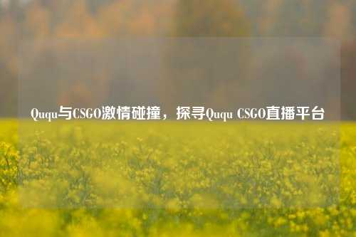 Ququ与CSGO激情碰撞，探寻Ququ CSGO直播平台
