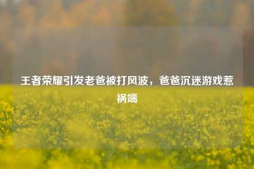 王者荣耀引发老爸被打风波，爸爸沉迷游戏惹祸端