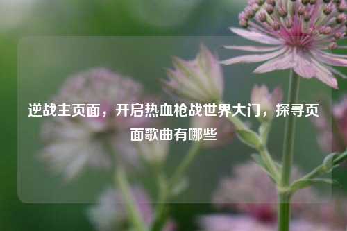 逆战主页面，开启热血枪战世界大门，探寻页面歌曲有哪些