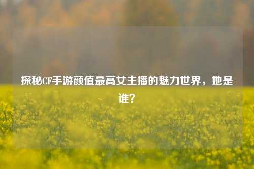 探秘CF手游颜值最高女主播的魅力世界，她是谁？