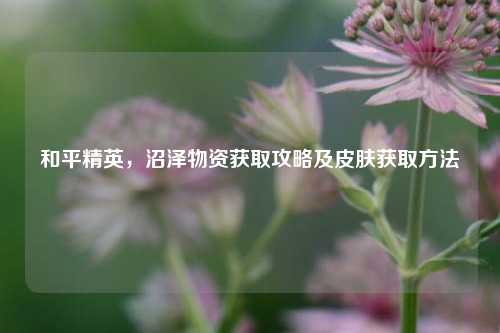 和平精英，沼泽物资获取攻略及皮肤获取方法