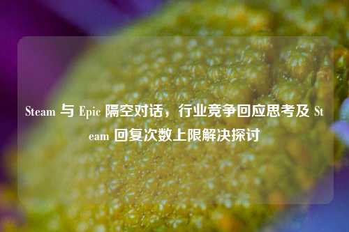 Steam 与 Epic 隔空对话,行业竞争回应思考及 Steam 回复次数上限解决探讨