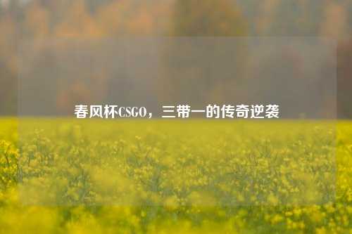 春风杯CSGO，三带一的传奇逆袭