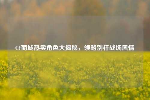 CF商城热卖角色大揭秘，领略别样战场风情