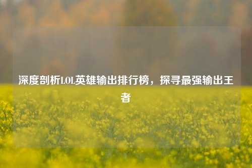 深度剖析LOL英雄输出排行榜，探寻最强输出王者