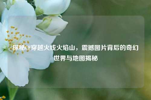 探秘CF穿越火线火焰山，震撼图片背后的奇幻世界与地图揭秘