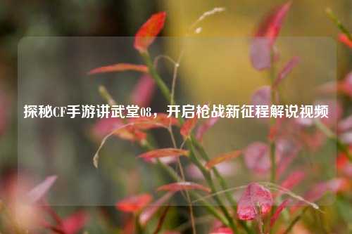 探秘CF手游讲武堂08,开启枪战新征程解说视频