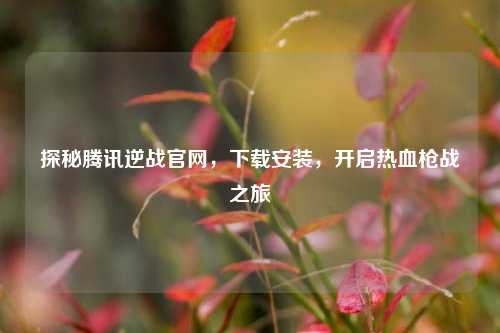 探秘腾讯逆战官网，下载安装，开启热血枪战之旅