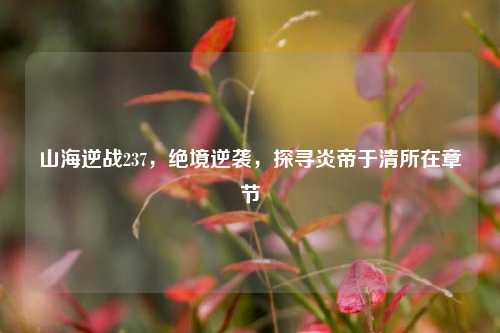 山海逆战237，绝境逆袭，探寻炎帝于清所在章节