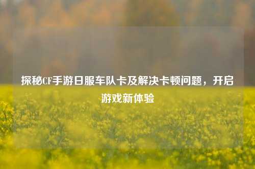 探秘CF手游日服车队卡及解决卡顿问题,开启游戏新体验