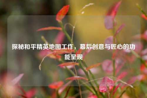 探秘和平精英地图工作，幕后创意与匠心的功能呈现