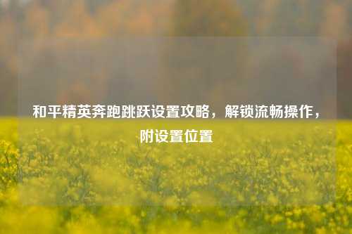 和平精英奔跑跳跃设置攻略，解锁流畅操作，附设置位置