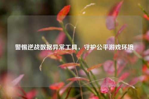 警惕逆战数据异常工具，守护公平游戏环境