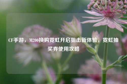 CF手游，M200换购霓虹开启狙击新体验，霓虹抽奖券使用攻略