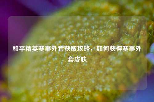 和平精英赛事外套获取攻略，如何获得赛事外套皮肤
