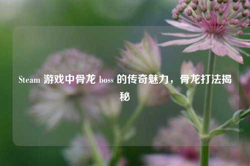 Steam 游戏中骨龙 boss 的传奇魅力，骨龙打法揭秘