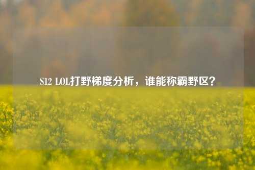 S12 LOL打野梯度分析，谁能称霸野区？