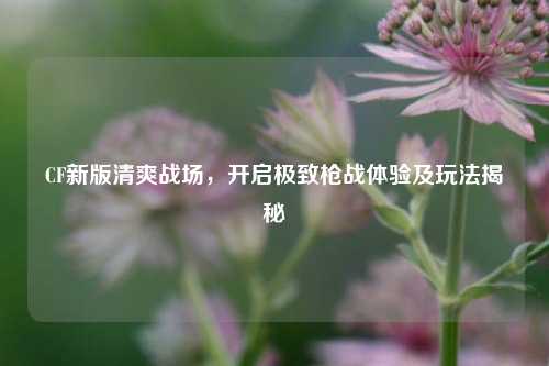 CF新版清爽战场,开启极致枪战体验及玩法揭秘