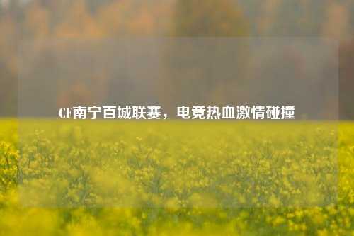 CF南宁百城联赛,电竞热血激情碰撞