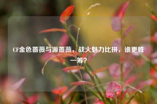 CF金色蔷薇与源蔷薇,战火魅力比拼,谁更胜一筹?