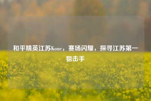 和平精英江苏Kone，赛场闪耀，探寻江苏第一狙击手