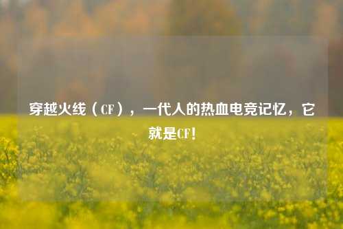 穿越火线(CF),一代人的热血电竞记忆,它就是CF!