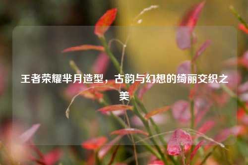 王者荣耀芈月造型，古韵与幻想的绮丽交织之美