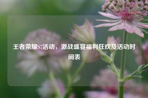 王者荣耀S7活动,激战盛宴福利狂欢及活动时间表