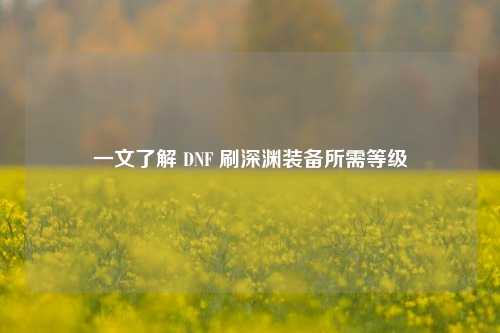 一文了解 DNF 刷深渊装备所需等级